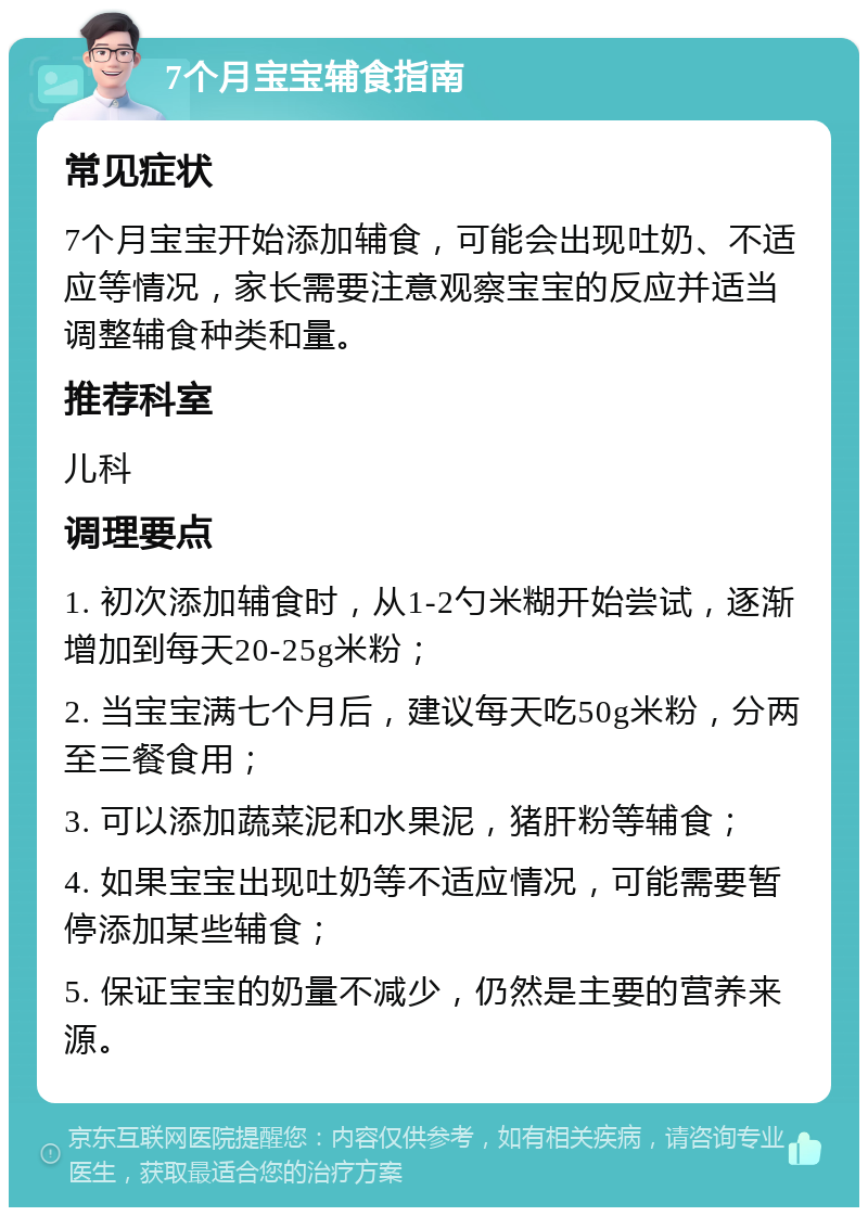 7个月宝宝辅食指南 常见症状 7个月宝宝开始添加辅食，可能会出现吐奶、不适应等情况，家长需要注意观察宝宝的反应并适当调整辅食种类和量。 推荐科室 儿科 调理要点 1. 初次添加辅食时，从1-2勺米糊开始尝试，逐渐增加到每天20-25g米粉； 2. 当宝宝满七个月后，建议每天吃50g米粉，分两至三餐食用； 3. 可以添加蔬菜泥和水果泥，猪肝粉等辅食； 4. 如果宝宝出现吐奶等不适应情况，可能需要暂停添加某些辅食； 5. 保证宝宝的奶量不减少，仍然是主要的营养来源。