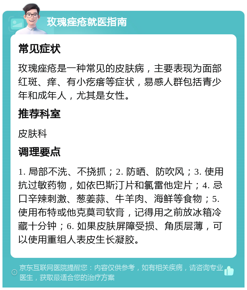 玫瑰痤疮就医指南 常见症状 玫瑰痤疮是一种常见的皮肤病，主要表现为面部红斑、痒、有小疙瘩等症状，易感人群包括青少年和成年人，尤其是女性。 推荐科室 皮肤科 调理要点 1. 局部不洗、不挠抓；2. 防晒、防吹风；3. 使用抗过敏药物，如依巴斯汀片和氯雷他定片；4. 忌口辛辣刺激、葱姜蒜、牛羊肉、海鲜等食物；5. 使用布特或他克莫司软膏，记得用之前放冰箱冷藏十分钟；6. 如果皮肤屏障受损、角质层薄，可以使用重组人表皮生长凝胶。