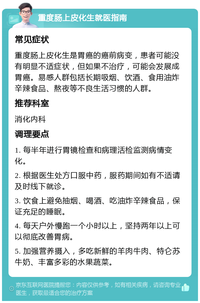 重度肠上皮化生就医指南 常见症状 重度肠上皮化生是胃癌的癌前病变，患者可能没有明显不适症状，但如果不治疗，可能会发展成胃癌。易感人群包括长期吸烟、饮酒、食用油炸辛辣食品、熬夜等不良生活习惯的人群。 推荐科室 消化内科 调理要点 1. 每半年进行胃镜检查和病理活检监测病情变化。 2. 根据医生处方口服中药，服药期间如有不适请及时线下就诊。 3. 饮食上避免抽烟、喝酒、吃油炸辛辣食品，保证充足的睡眠。 4. 每天户外慢跑一个小时以上，坚持两年以上可以彻底改善胃病。 5. 加强营养摄入，多吃新鲜的羊肉牛肉、特仑苏牛奶、丰富多彩的水果蔬菜。