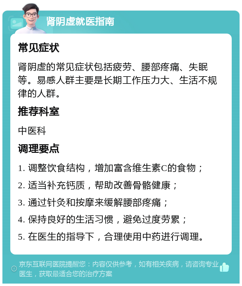 肾阴虚就医指南 常见症状 肾阴虚的常见症状包括疲劳、腰部疼痛、失眠等。易感人群主要是长期工作压力大、生活不规律的人群。 推荐科室 中医科 调理要点 1. 调整饮食结构，增加富含维生素C的食物； 2. 适当补充钙质，帮助改善骨骼健康； 3. 通过针灸和按摩来缓解腰部疼痛； 4. 保持良好的生活习惯，避免过度劳累； 5. 在医生的指导下，合理使用中药进行调理。