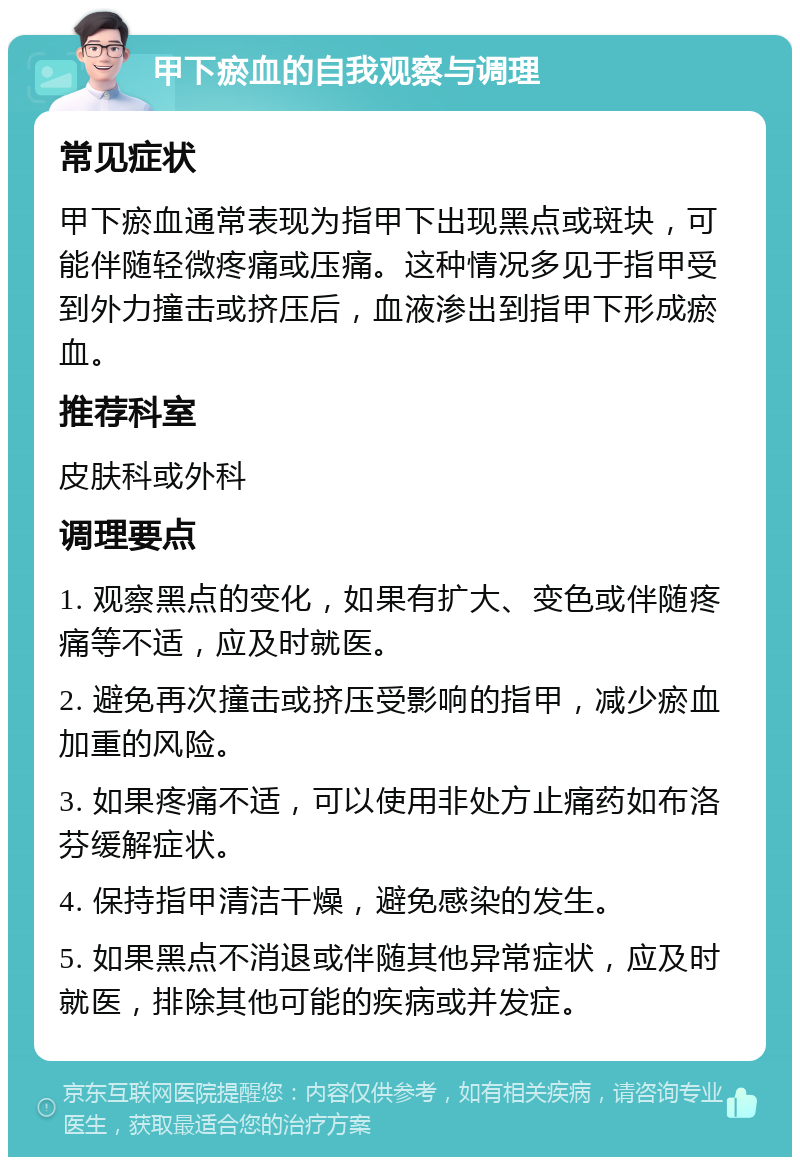 甲下瘀血的自我观察与调理 常见症状 甲下瘀血通常表现为指甲下出现黑点或斑块，可能伴随轻微疼痛或压痛。这种情况多见于指甲受到外力撞击或挤压后，血液渗出到指甲下形成瘀血。 推荐科室 皮肤科或外科 调理要点 1. 观察黑点的变化，如果有扩大、变色或伴随疼痛等不适，应及时就医。 2. 避免再次撞击或挤压受影响的指甲，减少瘀血加重的风险。 3. 如果疼痛不适，可以使用非处方止痛药如布洛芬缓解症状。 4. 保持指甲清洁干燥，避免感染的发生。 5. 如果黑点不消退或伴随其他异常症状，应及时就医，排除其他可能的疾病或并发症。