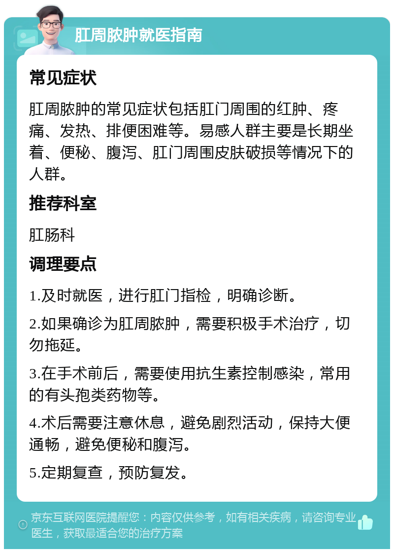 肛周脓肿就医指南 常见症状 肛周脓肿的常见症状包括肛门周围的红肿、疼痛、发热、排便困难等。易感人群主要是长期坐着、便秘、腹泻、肛门周围皮肤破损等情况下的人群。 推荐科室 肛肠科 调理要点 1.及时就医，进行肛门指检，明确诊断。 2.如果确诊为肛周脓肿，需要积极手术治疗，切勿拖延。 3.在手术前后，需要使用抗生素控制感染，常用的有头孢类药物等。 4.术后需要注意休息，避免剧烈活动，保持大便通畅，避免便秘和腹泻。 5.定期复查，预防复发。