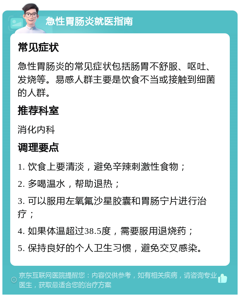 急性胃肠炎就医指南 常见症状 急性胃肠炎的常见症状包括肠胃不舒服、呕吐、发烧等。易感人群主要是饮食不当或接触到细菌的人群。 推荐科室 消化内科 调理要点 1. 饮食上要清淡，避免辛辣刺激性食物； 2. 多喝温水，帮助退热； 3. 可以服用左氧氟沙星胶囊和胃肠宁片进行治疗； 4. 如果体温超过38.5度，需要服用退烧药； 5. 保持良好的个人卫生习惯，避免交叉感染。