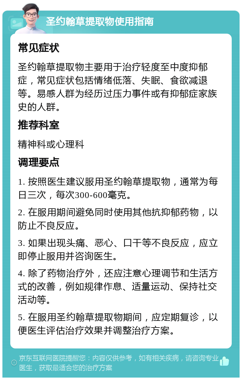 圣约翰草提取物使用指南 常见症状 圣约翰草提取物主要用于治疗轻度至中度抑郁症，常见症状包括情绪低落、失眠、食欲减退等。易感人群为经历过压力事件或有抑郁症家族史的人群。 推荐科室 精神科或心理科 调理要点 1. 按照医生建议服用圣约翰草提取物，通常为每日三次，每次300-600毫克。 2. 在服用期间避免同时使用其他抗抑郁药物，以防止不良反应。 3. 如果出现头痛、恶心、口干等不良反应，应立即停止服用并咨询医生。 4. 除了药物治疗外，还应注意心理调节和生活方式的改善，例如规律作息、适量运动、保持社交活动等。 5. 在服用圣约翰草提取物期间，应定期复诊，以便医生评估治疗效果并调整治疗方案。