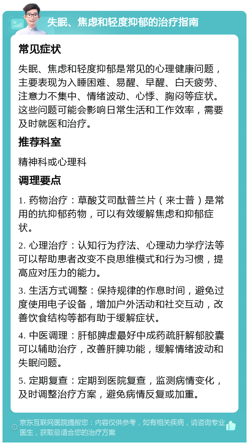 失眠、焦虑和轻度抑郁的治疗指南 常见症状 失眠、焦虑和轻度抑郁是常见的心理健康问题，主要表现为入睡困难、易醒、早醒、白天疲劳、注意力不集中、情绪波动、心悸、胸闷等症状。这些问题可能会影响日常生活和工作效率，需要及时就医和治疗。 推荐科室 精神科或心理科 调理要点 1. 药物治疗：草酸艾司酞普兰片（来士普）是常用的抗抑郁药物，可以有效缓解焦虑和抑郁症状。 2. 心理治疗：认知行为疗法、心理动力学疗法等可以帮助患者改变不良思维模式和行为习惯，提高应对压力的能力。 3. 生活方式调整：保持规律的作息时间，避免过度使用电子设备，增加户外活动和社交互动，改善饮食结构等都有助于缓解症状。 4. 中医调理：肝郁脾虚最好中成药疏肝解郁胶囊可以辅助治疗，改善肝脾功能，缓解情绪波动和失眠问题。 5. 定期复查：定期到医院复查，监测病情变化，及时调整治疗方案，避免病情反复或加重。