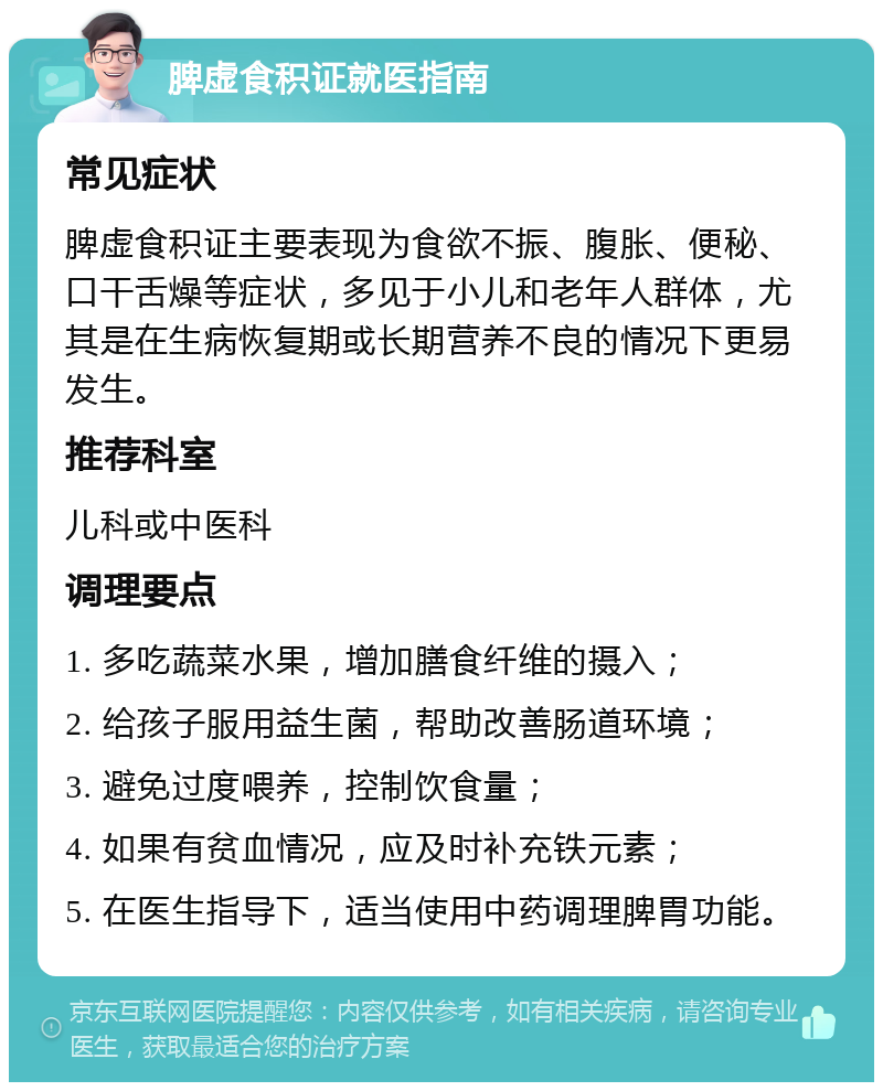 脾虚食积证就医指南 常见症状 脾虚食积证主要表现为食欲不振、腹胀、便秘、口干舌燥等症状，多见于小儿和老年人群体，尤其是在生病恢复期或长期营养不良的情况下更易发生。 推荐科室 儿科或中医科 调理要点 1. 多吃蔬菜水果，增加膳食纤维的摄入； 2. 给孩子服用益生菌，帮助改善肠道环境； 3. 避免过度喂养，控制饮食量； 4. 如果有贫血情况，应及时补充铁元素； 5. 在医生指导下，适当使用中药调理脾胃功能。