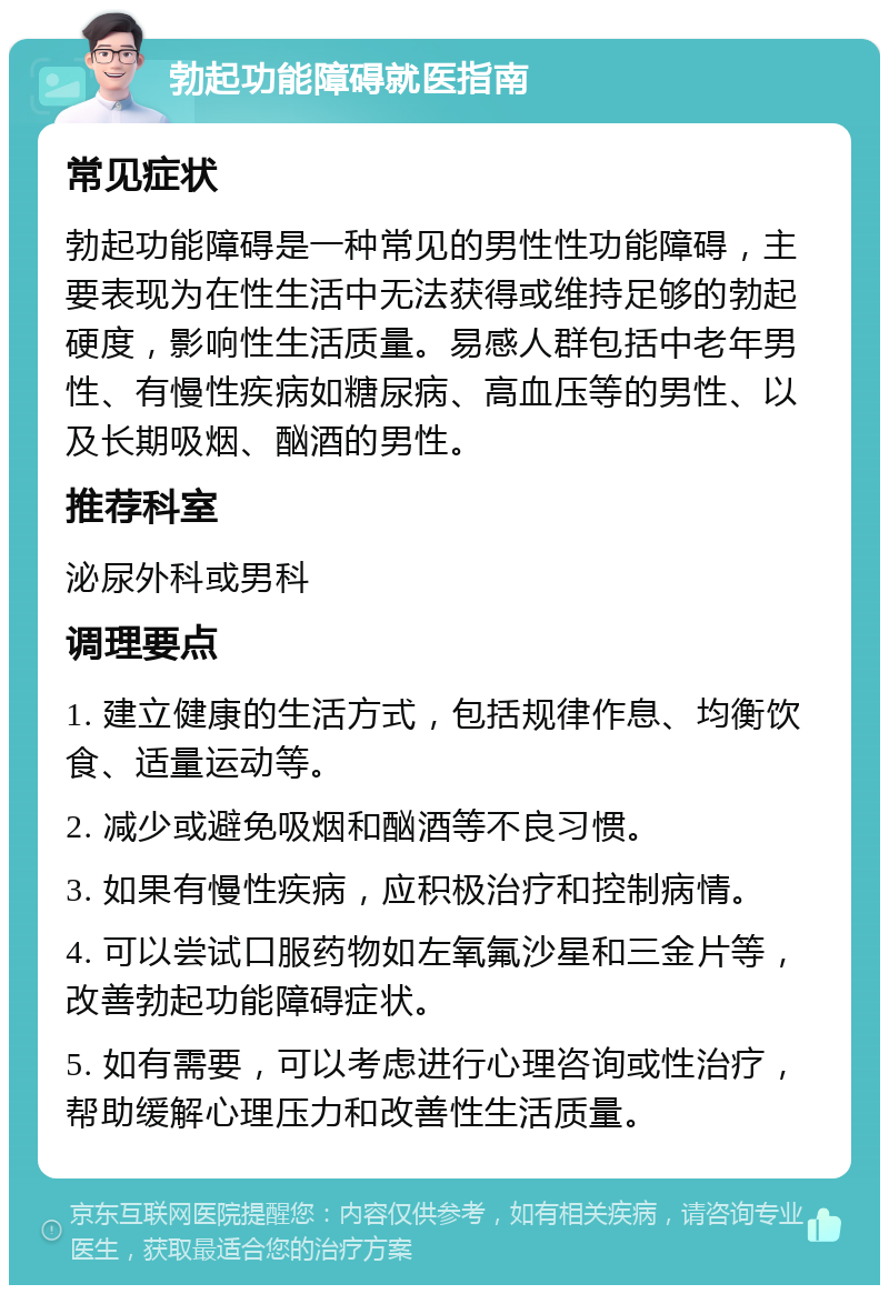 勃起功能障碍就医指南 常见症状 勃起功能障碍是一种常见的男性性功能障碍，主要表现为在性生活中无法获得或维持足够的勃起硬度，影响性生活质量。易感人群包括中老年男性、有慢性疾病如糖尿病、高血压等的男性、以及长期吸烟、酗酒的男性。 推荐科室 泌尿外科或男科 调理要点 1. 建立健康的生活方式，包括规律作息、均衡饮食、适量运动等。 2. 减少或避免吸烟和酗酒等不良习惯。 3. 如果有慢性疾病，应积极治疗和控制病情。 4. 可以尝试口服药物如左氧氟沙星和三金片等，改善勃起功能障碍症状。 5. 如有需要，可以考虑进行心理咨询或性治疗，帮助缓解心理压力和改善性生活质量。