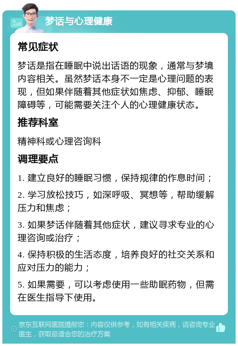 梦话与心理健康 常见症状 梦话是指在睡眠中说出话语的现象，通常与梦境内容相关。虽然梦话本身不一定是心理问题的表现，但如果伴随着其他症状如焦虑、抑郁、睡眠障碍等，可能需要关注个人的心理健康状态。 推荐科室 精神科或心理咨询科 调理要点 1. 建立良好的睡眠习惯，保持规律的作息时间； 2. 学习放松技巧，如深呼吸、冥想等，帮助缓解压力和焦虑； 3. 如果梦话伴随着其他症状，建议寻求专业的心理咨询或治疗； 4. 保持积极的生活态度，培养良好的社交关系和应对压力的能力； 5. 如果需要，可以考虑使用一些助眠药物，但需在医生指导下使用。