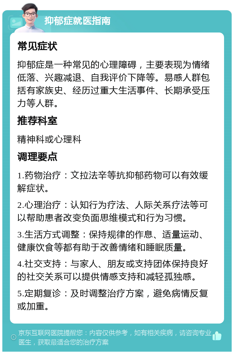 抑郁症就医指南 常见症状 抑郁症是一种常见的心理障碍，主要表现为情绪低落、兴趣减退、自我评价下降等。易感人群包括有家族史、经历过重大生活事件、长期承受压力等人群。 推荐科室 精神科或心理科 调理要点 1.药物治疗：文拉法辛等抗抑郁药物可以有效缓解症状。 2.心理治疗：认知行为疗法、人际关系疗法等可以帮助患者改变负面思维模式和行为习惯。 3.生活方式调整：保持规律的作息、适量运动、健康饮食等都有助于改善情绪和睡眠质量。 4.社交支持：与家人、朋友或支持团体保持良好的社交关系可以提供情感支持和减轻孤独感。 5.定期复诊：及时调整治疗方案，避免病情反复或加重。