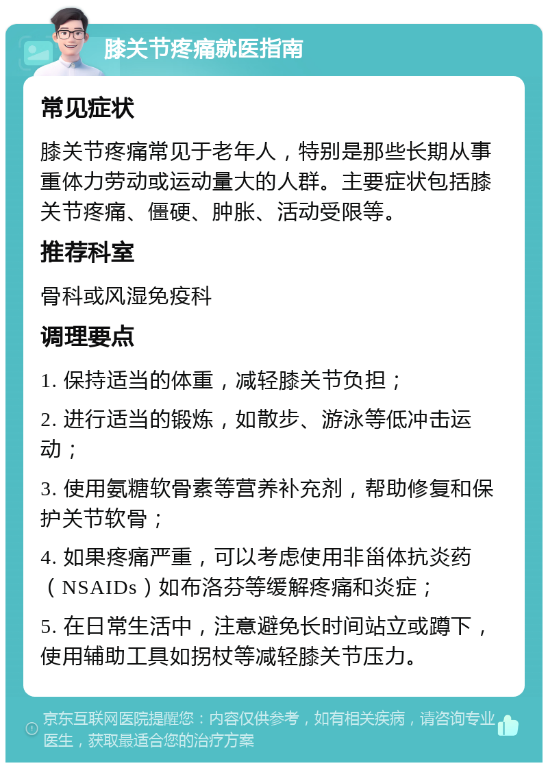 膝关节疼痛就医指南 常见症状 膝关节疼痛常见于老年人，特别是那些长期从事重体力劳动或运动量大的人群。主要症状包括膝关节疼痛、僵硬、肿胀、活动受限等。 推荐科室 骨科或风湿免疫科 调理要点 1. 保持适当的体重，减轻膝关节负担； 2. 进行适当的锻炼，如散步、游泳等低冲击运动； 3. 使用氨糖软骨素等营养补充剂，帮助修复和保护关节软骨； 4. 如果疼痛严重，可以考虑使用非甾体抗炎药（NSAIDs）如布洛芬等缓解疼痛和炎症； 5. 在日常生活中，注意避免长时间站立或蹲下，使用辅助工具如拐杖等减轻膝关节压力。