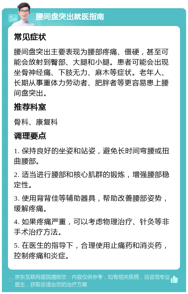 腰间盘突出就医指南 常见症状 腰间盘突出主要表现为腰部疼痛、僵硬，甚至可能会放射到臀部、大腿和小腿。患者可能会出现坐骨神经痛、下肢无力、麻木等症状。老年人、长期从事重体力劳动者、肥胖者等更容易患上腰间盘突出。 推荐科室 骨科、康复科 调理要点 1. 保持良好的坐姿和站姿，避免长时间弯腰或扭曲腰部。 2. 适当进行腰部和核心肌群的锻炼，增强腰部稳定性。 3. 使用背背佳等辅助器具，帮助改善腰部姿势，缓解疼痛。 4. 如果疼痛严重，可以考虑物理治疗、针灸等非手术治疗方法。 5. 在医生的指导下，合理使用止痛药和消炎药，控制疼痛和炎症。