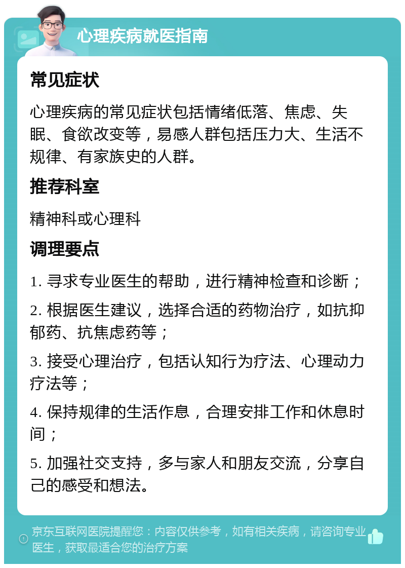 心理疾病就医指南 常见症状 心理疾病的常见症状包括情绪低落、焦虑、失眠、食欲改变等，易感人群包括压力大、生活不规律、有家族史的人群。 推荐科室 精神科或心理科 调理要点 1. 寻求专业医生的帮助，进行精神检查和诊断； 2. 根据医生建议，选择合适的药物治疗，如抗抑郁药、抗焦虑药等； 3. 接受心理治疗，包括认知行为疗法、心理动力疗法等； 4. 保持规律的生活作息，合理安排工作和休息时间； 5. 加强社交支持，多与家人和朋友交流，分享自己的感受和想法。