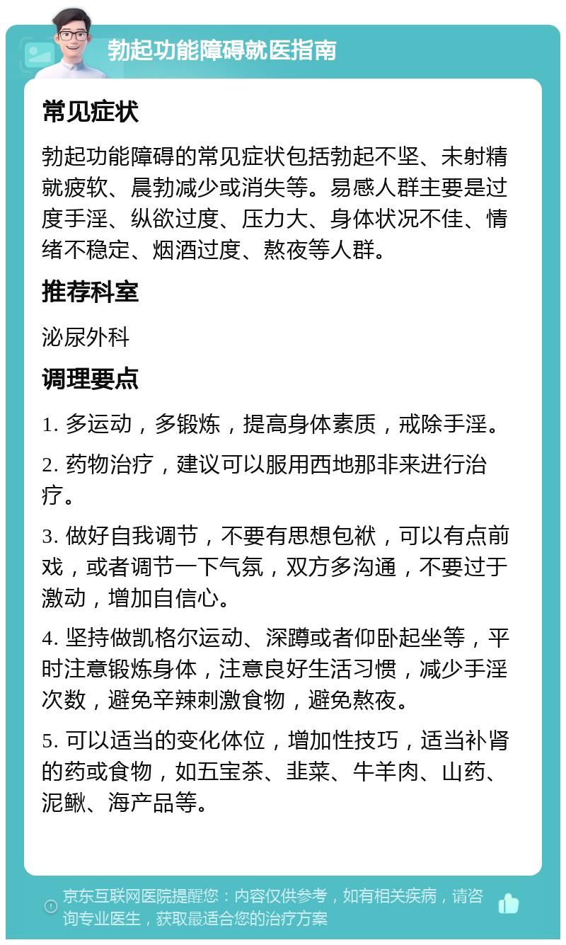 勃起功能障碍就医指南 常见症状 勃起功能障碍的常见症状包括勃起不坚、未射精就疲软、晨勃减少或消失等。易感人群主要是过度手淫、纵欲过度、压力大、身体状况不佳、情绪不稳定、烟酒过度、熬夜等人群。 推荐科室 泌尿外科 调理要点 1. 多运动，多锻炼，提高身体素质，戒除手淫。 2. 药物治疗，建议可以服用西地那非来进行治疗。 3. 做好自我调节，不要有思想包袱，可以有点前戏，或者调节一下气氛，双方多沟通，不要过于激动，增加自信心。 4. 坚持做凯格尔运动、深蹲或者仰卧起坐等，平时注意锻炼身体，注意良好生活习惯，减少手淫次数，避免辛辣刺激食物，避免熬夜。 5. 可以适当的变化体位，增加性技巧，适当补肾的药或食物，如五宝茶、韭菜、牛羊肉、山药、泥鳅、海产品等。