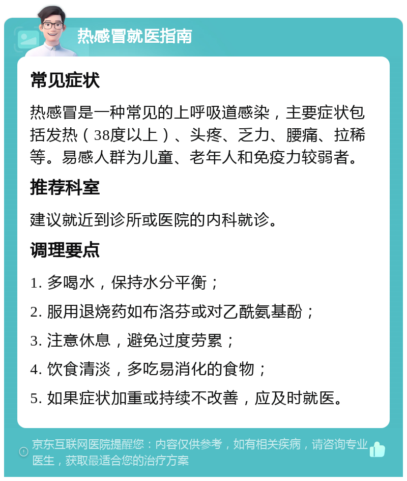 热感冒就医指南 常见症状 热感冒是一种常见的上呼吸道感染，主要症状包括发热（38度以上）、头疼、乏力、腰痛、拉稀等。易感人群为儿童、老年人和免疫力较弱者。 推荐科室 建议就近到诊所或医院的内科就诊。 调理要点 1. 多喝水，保持水分平衡； 2. 服用退烧药如布洛芬或对乙酰氨基酚； 3. 注意休息，避免过度劳累； 4. 饮食清淡，多吃易消化的食物； 5. 如果症状加重或持续不改善，应及时就医。