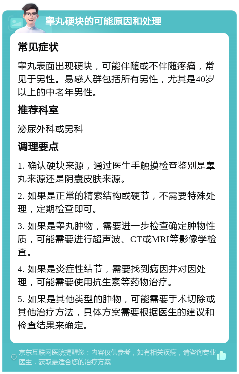 睾丸硬块的可能原因和处理 常见症状 睾丸表面出现硬块，可能伴随或不伴随疼痛，常见于男性。易感人群包括所有男性，尤其是40岁以上的中老年男性。 推荐科室 泌尿外科或男科 调理要点 1. 确认硬块来源，通过医生手触摸检查鉴别是睾丸来源还是阴囊皮肤来源。 2. 如果是正常的精索结构或硬节，不需要特殊处理，定期检查即可。 3. 如果是睾丸肿物，需要进一步检查确定肿物性质，可能需要进行超声波、CT或MRI等影像学检查。 4. 如果是炎症性结节，需要找到病因并对因处理，可能需要使用抗生素等药物治疗。 5. 如果是其他类型的肿物，可能需要手术切除或其他治疗方法，具体方案需要根据医生的建议和检查结果来确定。