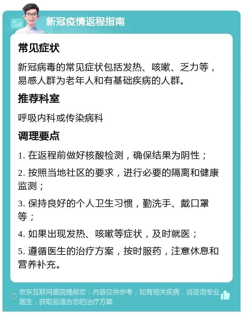 新冠疫情返程指南 常见症状 新冠病毒的常见症状包括发热、咳嗽、乏力等，易感人群为老年人和有基础疾病的人群。 推荐科室 呼吸内科或传染病科 调理要点 1. 在返程前做好核酸检测，确保结果为阴性； 2. 按照当地社区的要求，进行必要的隔离和健康监测； 3. 保持良好的个人卫生习惯，勤洗手、戴口罩等； 4. 如果出现发热、咳嗽等症状，及时就医； 5. 遵循医生的治疗方案，按时服药，注意休息和营养补充。