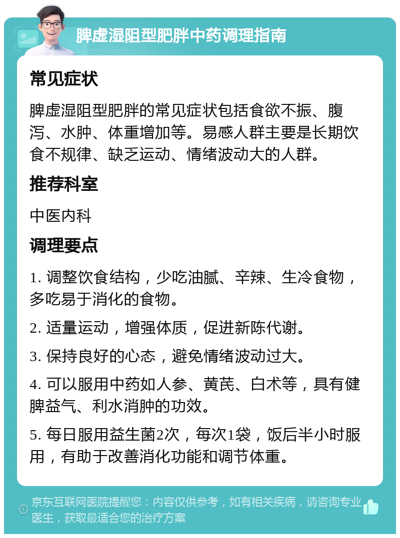 脾虚湿阻型肥胖中药调理指南 常见症状 脾虚湿阻型肥胖的常见症状包括食欲不振、腹泻、水肿、体重增加等。易感人群主要是长期饮食不规律、缺乏运动、情绪波动大的人群。 推荐科室 中医内科 调理要点 1. 调整饮食结构，少吃油腻、辛辣、生冷食物，多吃易于消化的食物。 2. 适量运动，增强体质，促进新陈代谢。 3. 保持良好的心态，避免情绪波动过大。 4. 可以服用中药如人参、黄芪、白术等，具有健脾益气、利水消肿的功效。 5. 每日服用益生菌2次，每次1袋，饭后半小时服用，有助于改善消化功能和调节体重。