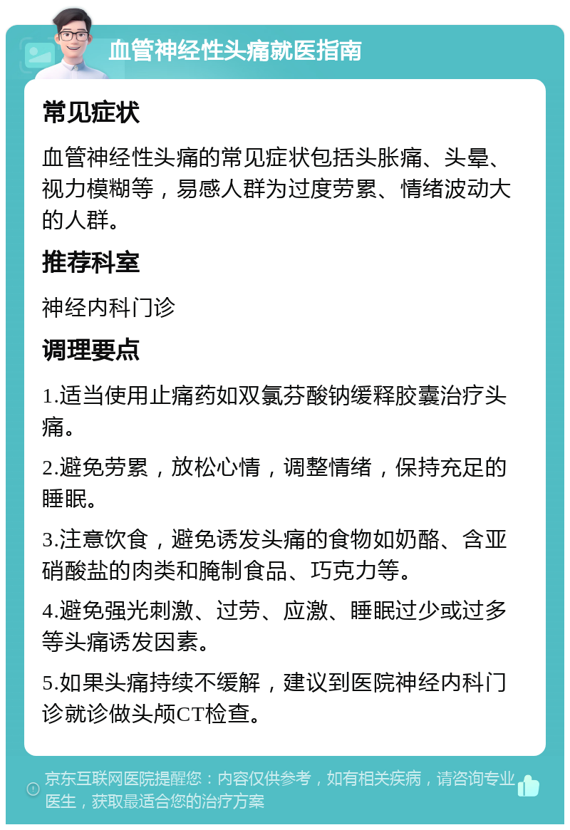 血管神经性头痛就医指南 常见症状 血管神经性头痛的常见症状包括头胀痛、头晕、视力模糊等，易感人群为过度劳累、情绪波动大的人群。 推荐科室 神经内科门诊 调理要点 1.适当使用止痛药如双氯芬酸钠缓释胶囊治疗头痛。 2.避免劳累，放松心情，调整情绪，保持充足的睡眠。 3.注意饮食，避免诱发头痛的食物如奶酪、含亚硝酸盐的肉类和腌制食品、巧克力等。 4.避免强光刺激、过劳、应激、睡眠过少或过多等头痛诱发因素。 5.如果头痛持续不缓解，建议到医院神经内科门诊就诊做头颅CT检查。