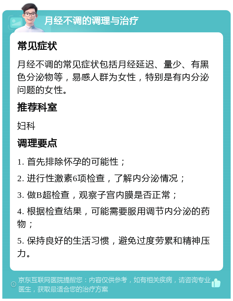 月经不调的调理与治疗 常见症状 月经不调的常见症状包括月经延迟、量少、有黑色分泌物等，易感人群为女性，特别是有内分泌问题的女性。 推荐科室 妇科 调理要点 1. 首先排除怀孕的可能性； 2. 进行性激素6项检查，了解内分泌情况； 3. 做B超检查，观察子宫内膜是否正常； 4. 根据检查结果，可能需要服用调节内分泌的药物； 5. 保持良好的生活习惯，避免过度劳累和精神压力。