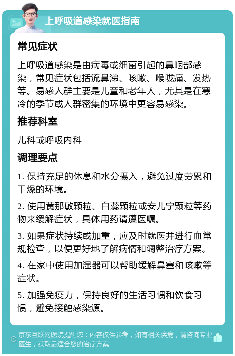 上呼吸道感染就医指南 常见症状 上呼吸道感染是由病毒或细菌引起的鼻咽部感染，常见症状包括流鼻涕、咳嗽、喉咙痛、发热等。易感人群主要是儿童和老年人，尤其是在寒冷的季节或人群密集的环境中更容易感染。 推荐科室 儿科或呼吸内科 调理要点 1. 保持充足的休息和水分摄入，避免过度劳累和干燥的环境。 2. 使用黄那敏颗粒、白蕊颗粒或安儿宁颗粒等药物来缓解症状，具体用药请遵医嘱。 3. 如果症状持续或加重，应及时就医并进行血常规检查，以便更好地了解病情和调整治疗方案。 4. 在家中使用加湿器可以帮助缓解鼻塞和咳嗽等症状。 5. 加强免疫力，保持良好的生活习惯和饮食习惯，避免接触感染源。