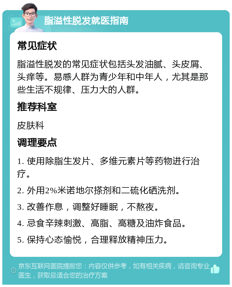 脂溢性脱发就医指南 常见症状 脂溢性脱发的常见症状包括头发油腻、头皮屑、头痒等。易感人群为青少年和中年人，尤其是那些生活不规律、压力大的人群。 推荐科室 皮肤科 调理要点 1. 使用除脂生发片、多维元素片等药物进行治疗。 2. 外用2%米诺地尔搽剂和二硫化硒洗剂。 3. 改善作息，调整好睡眠，不熬夜。 4. 忌食辛辣刺激、高脂、高糖及油炸食品。 5. 保持心态愉悦，合理释放精神压力。