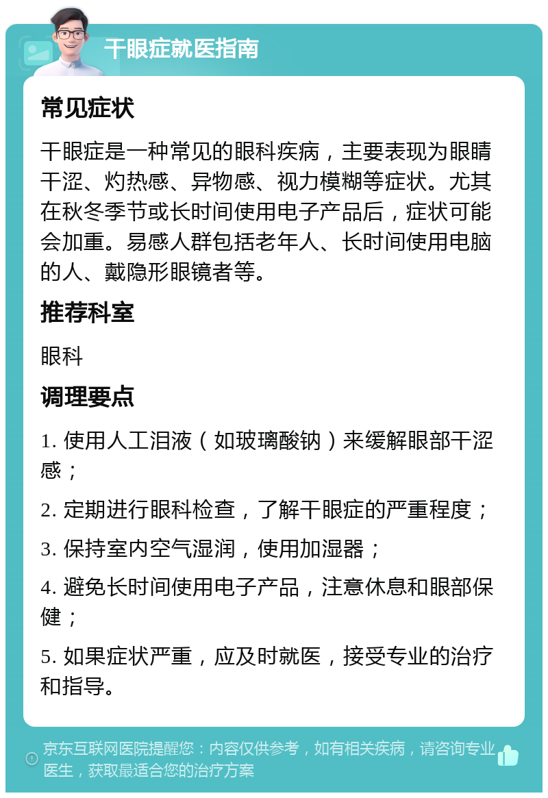 干眼症就医指南 常见症状 干眼症是一种常见的眼科疾病，主要表现为眼睛干涩、灼热感、异物感、视力模糊等症状。尤其在秋冬季节或长时间使用电子产品后，症状可能会加重。易感人群包括老年人、长时间使用电脑的人、戴隐形眼镜者等。 推荐科室 眼科 调理要点 1. 使用人工泪液（如玻璃酸钠）来缓解眼部干涩感； 2. 定期进行眼科检查，了解干眼症的严重程度； 3. 保持室内空气湿润，使用加湿器； 4. 避免长时间使用电子产品，注意休息和眼部保健； 5. 如果症状严重，应及时就医，接受专业的治疗和指导。