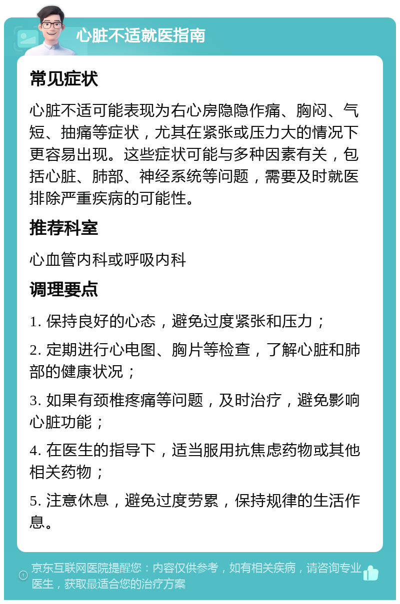 心脏不适就医指南 常见症状 心脏不适可能表现为右心房隐隐作痛、胸闷、气短、抽痛等症状，尤其在紧张或压力大的情况下更容易出现。这些症状可能与多种因素有关，包括心脏、肺部、神经系统等问题，需要及时就医排除严重疾病的可能性。 推荐科室 心血管内科或呼吸内科 调理要点 1. 保持良好的心态，避免过度紧张和压力； 2. 定期进行心电图、胸片等检查，了解心脏和肺部的健康状况； 3. 如果有颈椎疼痛等问题，及时治疗，避免影响心脏功能； 4. 在医生的指导下，适当服用抗焦虑药物或其他相关药物； 5. 注意休息，避免过度劳累，保持规律的生活作息。