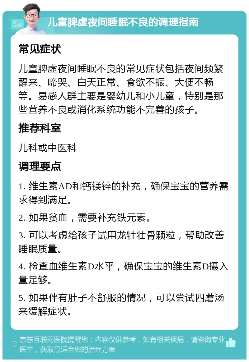 儿童脾虚夜间睡眠不良的调理指南 常见症状 儿童脾虚夜间睡眠不良的常见症状包括夜间频繁醒来、啼哭、白天正常、食欲不振、大便不畅等。易感人群主要是婴幼儿和小儿童，特别是那些营养不良或消化系统功能不完善的孩子。 推荐科室 儿科或中医科 调理要点 1. 维生素AD和钙镁锌的补充，确保宝宝的营养需求得到满足。 2. 如果贫血，需要补充铁元素。 3. 可以考虑给孩子试用龙牡壮骨颗粒，帮助改善睡眠质量。 4. 检查血维生素D水平，确保宝宝的维生素D摄入量足够。 5. 如果伴有肚子不舒服的情况，可以尝试四蘑汤来缓解症状。