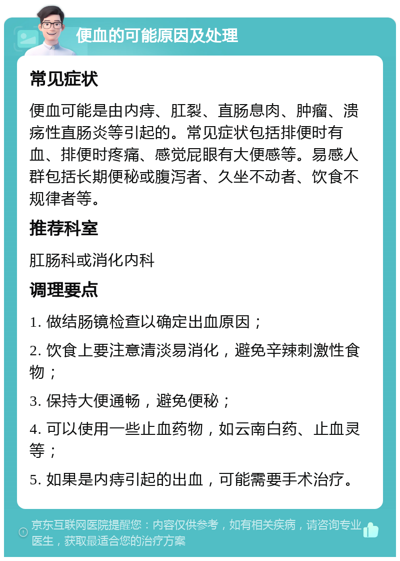 便血的可能原因及处理 常见症状 便血可能是由内痔、肛裂、直肠息肉、肿瘤、溃疡性直肠炎等引起的。常见症状包括排便时有血、排便时疼痛、感觉屁眼有大便感等。易感人群包括长期便秘或腹泻者、久坐不动者、饮食不规律者等。 推荐科室 肛肠科或消化内科 调理要点 1. 做结肠镜检查以确定出血原因； 2. 饮食上要注意清淡易消化，避免辛辣刺激性食物； 3. 保持大便通畅，避免便秘； 4. 可以使用一些止血药物，如云南白药、止血灵等； 5. 如果是内痔引起的出血，可能需要手术治疗。