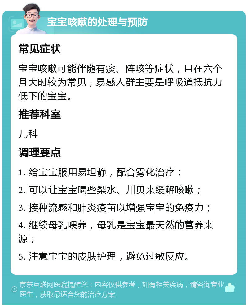 宝宝咳嗽的处理与预防 常见症状 宝宝咳嗽可能伴随有痰、阵咳等症状，且在六个月大时较为常见，易感人群主要是呼吸道抵抗力低下的宝宝。 推荐科室 儿科 调理要点 1. 给宝宝服用易坦静，配合雾化治疗； 2. 可以让宝宝喝些梨水、川贝来缓解咳嗽； 3. 接种流感和肺炎疫苗以增强宝宝的免疫力； 4. 继续母乳喂养，母乳是宝宝最天然的营养来源； 5. 注意宝宝的皮肤护理，避免过敏反应。