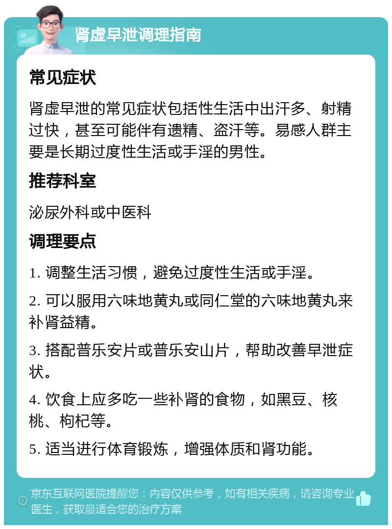 肾虚早泄调理指南 常见症状 肾虚早泄的常见症状包括性生活中出汗多、射精过快，甚至可能伴有遗精、盗汗等。易感人群主要是长期过度性生活或手淫的男性。 推荐科室 泌尿外科或中医科 调理要点 1. 调整生活习惯，避免过度性生活或手淫。 2. 可以服用六味地黄丸或同仁堂的六味地黄丸来补肾益精。 3. 搭配普乐安片或普乐安山片，帮助改善早泄症状。 4. 饮食上应多吃一些补肾的食物，如黑豆、核桃、枸杞等。 5. 适当进行体育锻炼，增强体质和肾功能。