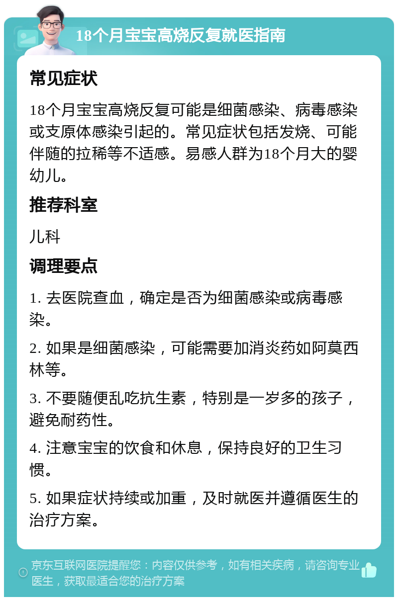 18个月宝宝高烧反复就医指南 常见症状 18个月宝宝高烧反复可能是细菌感染、病毒感染或支原体感染引起的。常见症状包括发烧、可能伴随的拉稀等不适感。易感人群为18个月大的婴幼儿。 推荐科室 儿科 调理要点 1. 去医院查血，确定是否为细菌感染或病毒感染。 2. 如果是细菌感染，可能需要加消炎药如阿莫西林等。 3. 不要随便乱吃抗生素，特别是一岁多的孩子，避免耐药性。 4. 注意宝宝的饮食和休息，保持良好的卫生习惯。 5. 如果症状持续或加重，及时就医并遵循医生的治疗方案。