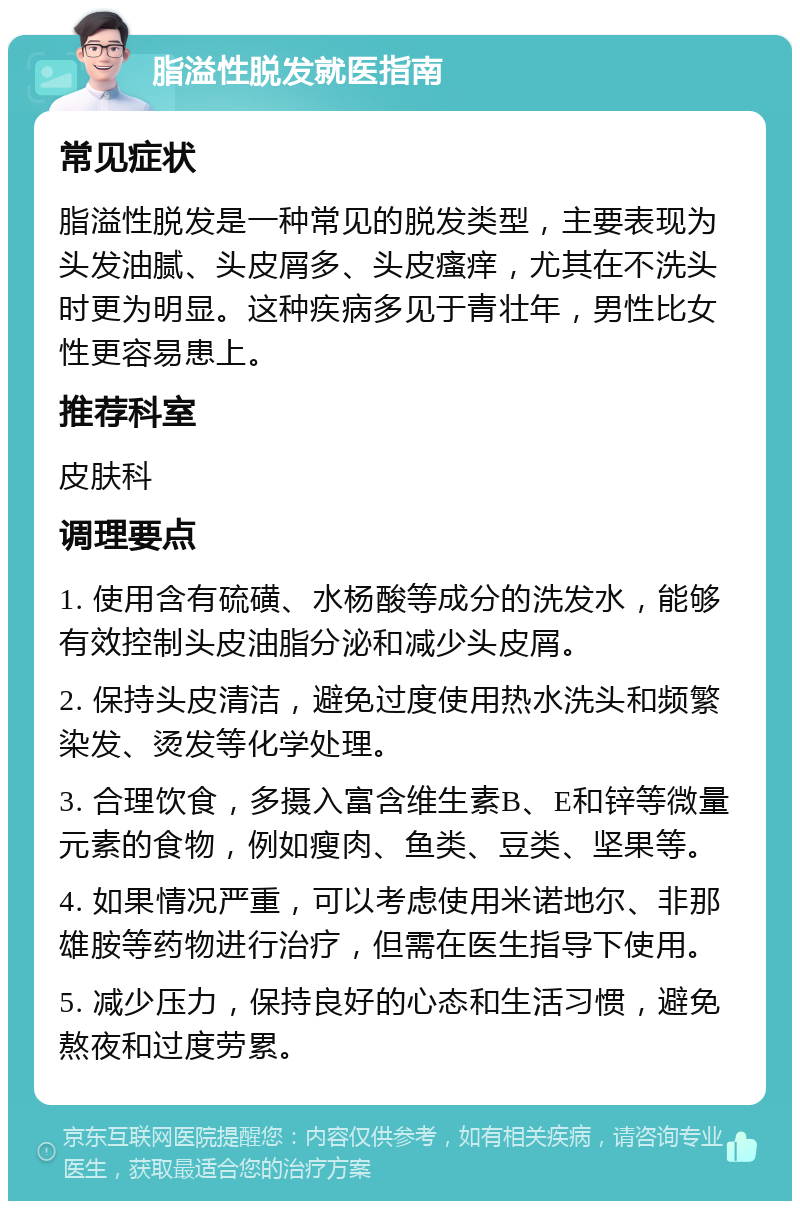 脂溢性脱发就医指南 常见症状 脂溢性脱发是一种常见的脱发类型，主要表现为头发油腻、头皮屑多、头皮瘙痒，尤其在不洗头时更为明显。这种疾病多见于青壮年，男性比女性更容易患上。 推荐科室 皮肤科 调理要点 1. 使用含有硫磺、水杨酸等成分的洗发水，能够有效控制头皮油脂分泌和减少头皮屑。 2. 保持头皮清洁，避免过度使用热水洗头和频繁染发、烫发等化学处理。 3. 合理饮食，多摄入富含维生素B、E和锌等微量元素的食物，例如瘦肉、鱼类、豆类、坚果等。 4. 如果情况严重，可以考虑使用米诺地尔、非那雄胺等药物进行治疗，但需在医生指导下使用。 5. 减少压力，保持良好的心态和生活习惯，避免熬夜和过度劳累。