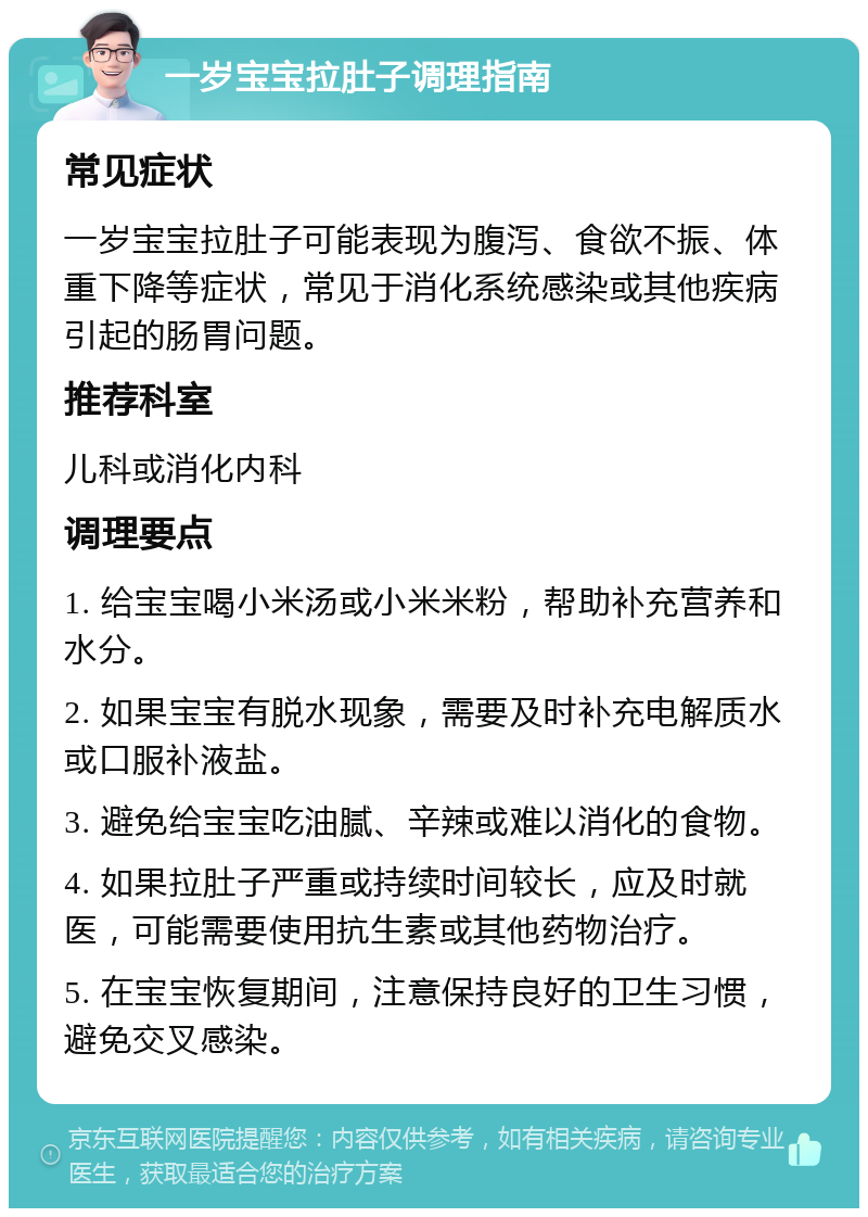 一岁宝宝拉肚子调理指南 常见症状 一岁宝宝拉肚子可能表现为腹泻、食欲不振、体重下降等症状，常见于消化系统感染或其他疾病引起的肠胃问题。 推荐科室 儿科或消化内科 调理要点 1. 给宝宝喝小米汤或小米米粉，帮助补充营养和水分。 2. 如果宝宝有脱水现象，需要及时补充电解质水或口服补液盐。 3. 避免给宝宝吃油腻、辛辣或难以消化的食物。 4. 如果拉肚子严重或持续时间较长，应及时就医，可能需要使用抗生素或其他药物治疗。 5. 在宝宝恢复期间，注意保持良好的卫生习惯，避免交叉感染。