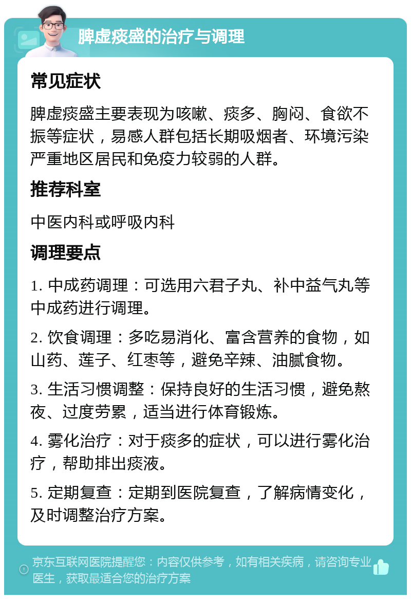 脾虚痰盛的治疗与调理 常见症状 脾虚痰盛主要表现为咳嗽、痰多、胸闷、食欲不振等症状，易感人群包括长期吸烟者、环境污染严重地区居民和免疫力较弱的人群。 推荐科室 中医内科或呼吸内科 调理要点 1. 中成药调理：可选用六君子丸、补中益气丸等中成药进行调理。 2. 饮食调理：多吃易消化、富含营养的食物，如山药、莲子、红枣等，避免辛辣、油腻食物。 3. 生活习惯调整：保持良好的生活习惯，避免熬夜、过度劳累，适当进行体育锻炼。 4. 雾化治疗：对于痰多的症状，可以进行雾化治疗，帮助排出痰液。 5. 定期复查：定期到医院复查，了解病情变化，及时调整治疗方案。