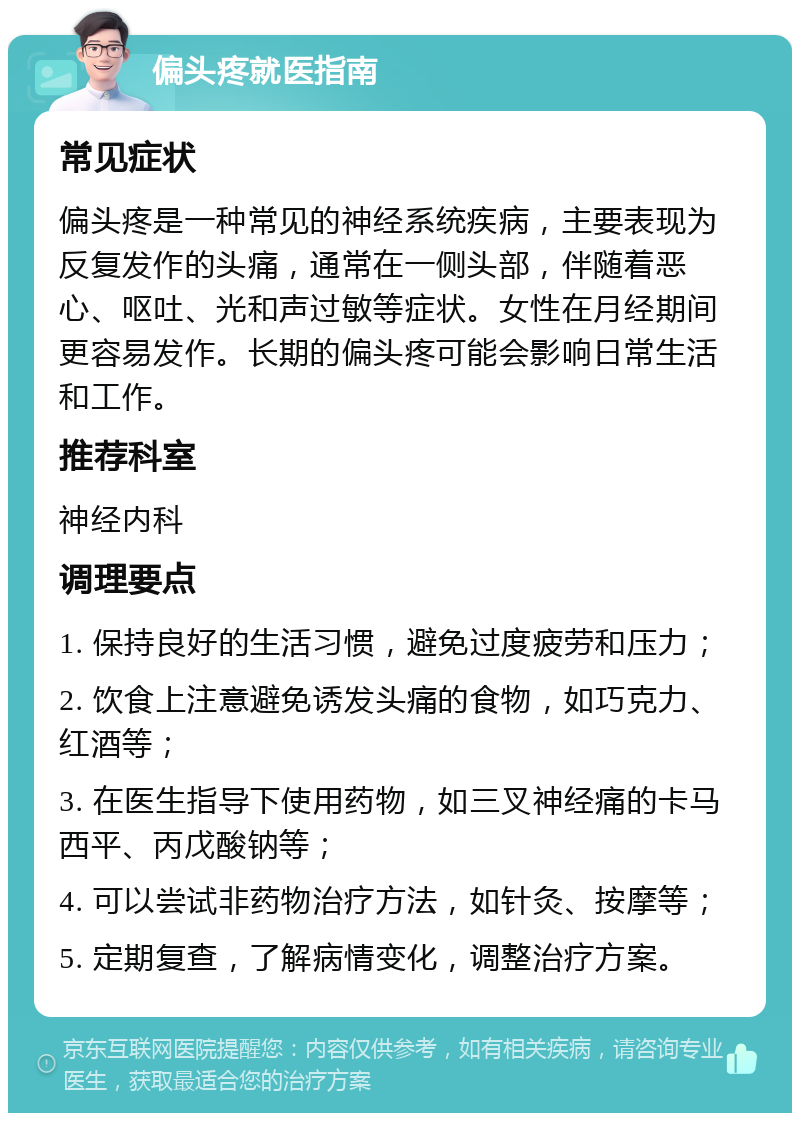 偏头疼就医指南 常见症状 偏头疼是一种常见的神经系统疾病，主要表现为反复发作的头痛，通常在一侧头部，伴随着恶心、呕吐、光和声过敏等症状。女性在月经期间更容易发作。长期的偏头疼可能会影响日常生活和工作。 推荐科室 神经内科 调理要点 1. 保持良好的生活习惯，避免过度疲劳和压力； 2. 饮食上注意避免诱发头痛的食物，如巧克力、红酒等； 3. 在医生指导下使用药物，如三叉神经痛的卡马西平、丙戊酸钠等； 4. 可以尝试非药物治疗方法，如针灸、按摩等； 5. 定期复查，了解病情变化，调整治疗方案。