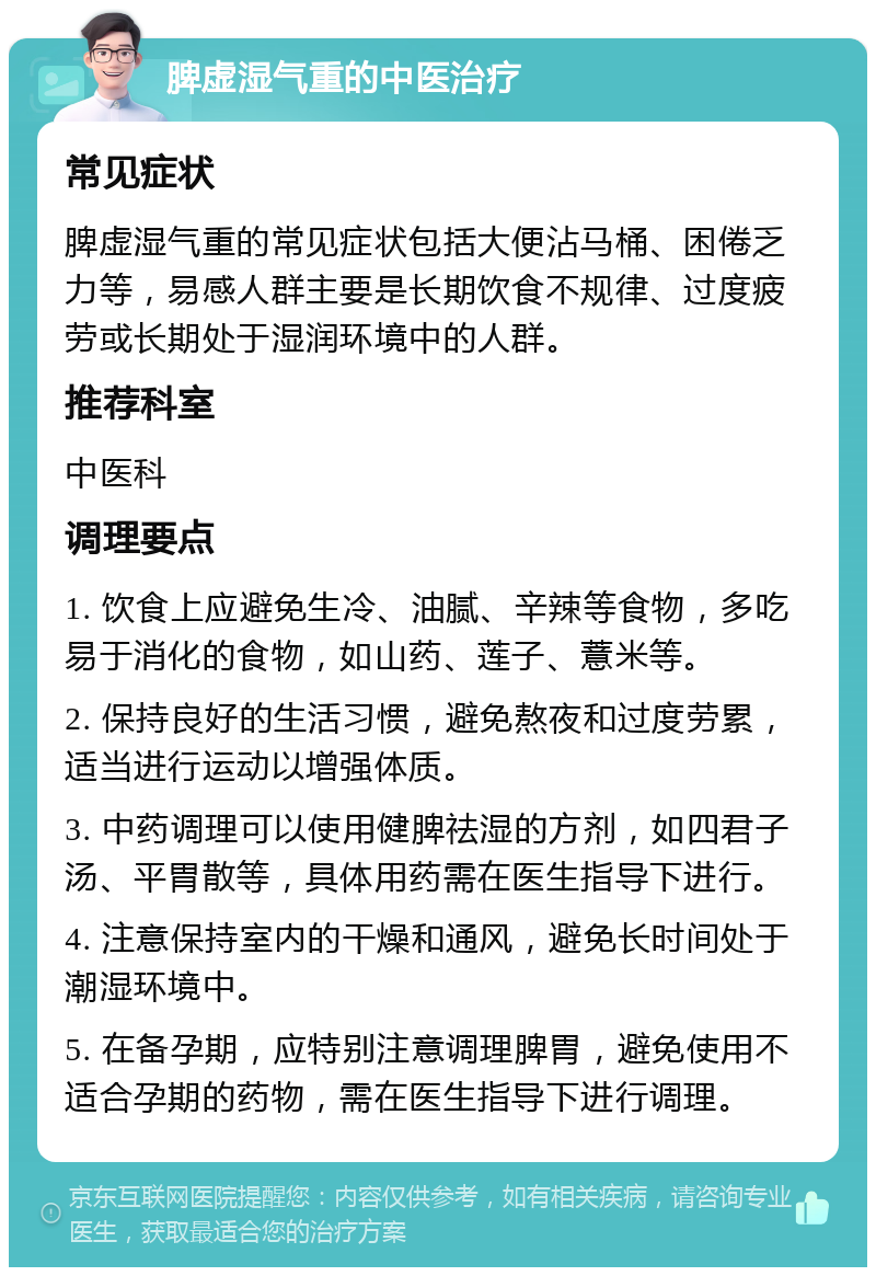 脾虚湿气重的中医治疗 常见症状 脾虚湿气重的常见症状包括大便沾马桶、困倦乏力等，易感人群主要是长期饮食不规律、过度疲劳或长期处于湿润环境中的人群。 推荐科室 中医科 调理要点 1. 饮食上应避免生冷、油腻、辛辣等食物，多吃易于消化的食物，如山药、莲子、薏米等。 2. 保持良好的生活习惯，避免熬夜和过度劳累，适当进行运动以增强体质。 3. 中药调理可以使用健脾祛湿的方剂，如四君子汤、平胃散等，具体用药需在医生指导下进行。 4. 注意保持室内的干燥和通风，避免长时间处于潮湿环境中。 5. 在备孕期，应特别注意调理脾胃，避免使用不适合孕期的药物，需在医生指导下进行调理。