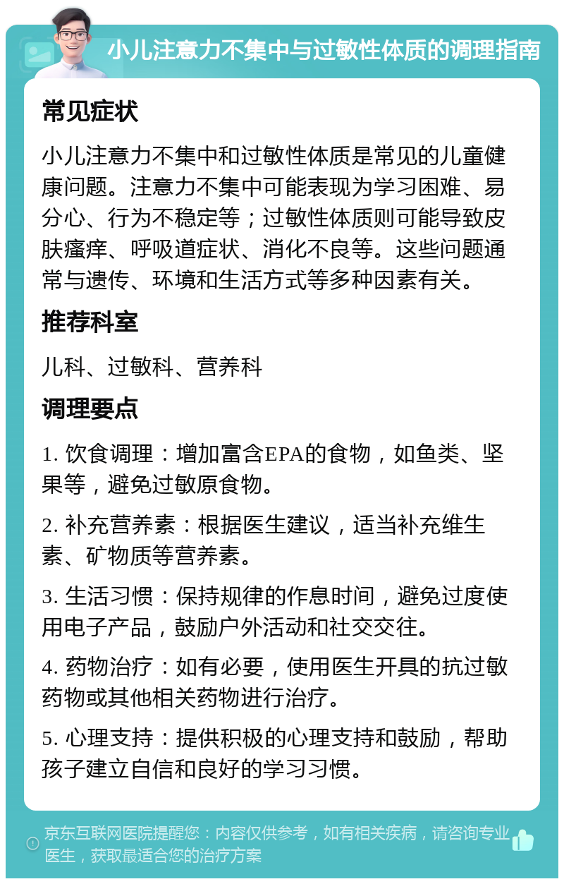 小儿注意力不集中与过敏性体质的调理指南 常见症状 小儿注意力不集中和过敏性体质是常见的儿童健康问题。注意力不集中可能表现为学习困难、易分心、行为不稳定等；过敏性体质则可能导致皮肤瘙痒、呼吸道症状、消化不良等。这些问题通常与遗传、环境和生活方式等多种因素有关。 推荐科室 儿科、过敏科、营养科 调理要点 1. 饮食调理：增加富含EPA的食物，如鱼类、坚果等，避免过敏原食物。 2. 补充营养素：根据医生建议，适当补充维生素、矿物质等营养素。 3. 生活习惯：保持规律的作息时间，避免过度使用电子产品，鼓励户外活动和社交交往。 4. 药物治疗：如有必要，使用医生开具的抗过敏药物或其他相关药物进行治疗。 5. 心理支持：提供积极的心理支持和鼓励，帮助孩子建立自信和良好的学习习惯。