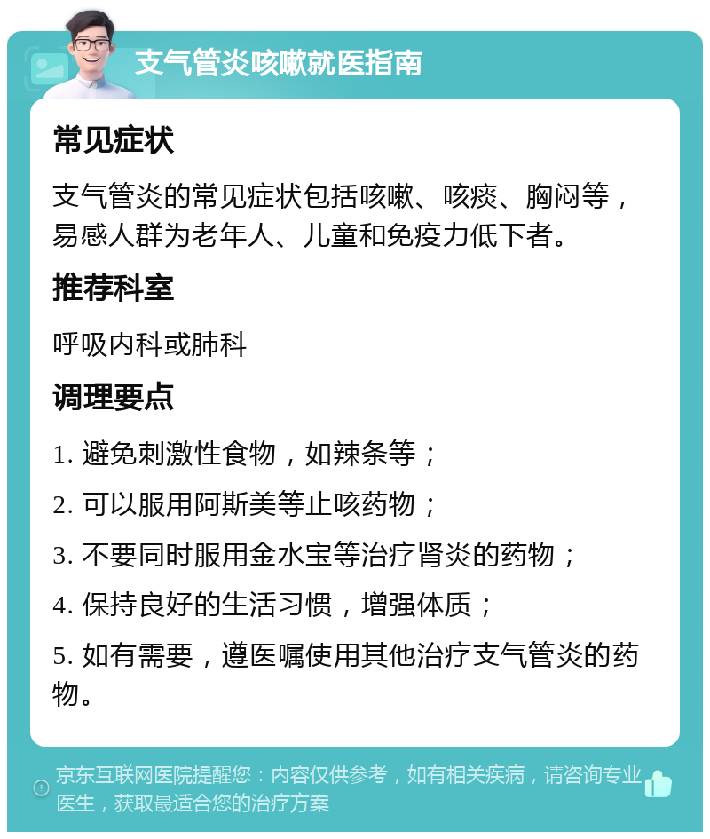 支气管炎咳嗽就医指南 常见症状 支气管炎的常见症状包括咳嗽、咳痰、胸闷等，易感人群为老年人、儿童和免疫力低下者。 推荐科室 呼吸内科或肺科 调理要点 1. 避免刺激性食物，如辣条等； 2. 可以服用阿斯美等止咳药物； 3. 不要同时服用金水宝等治疗肾炎的药物； 4. 保持良好的生活习惯，增强体质； 5. 如有需要，遵医嘱使用其他治疗支气管炎的药物。