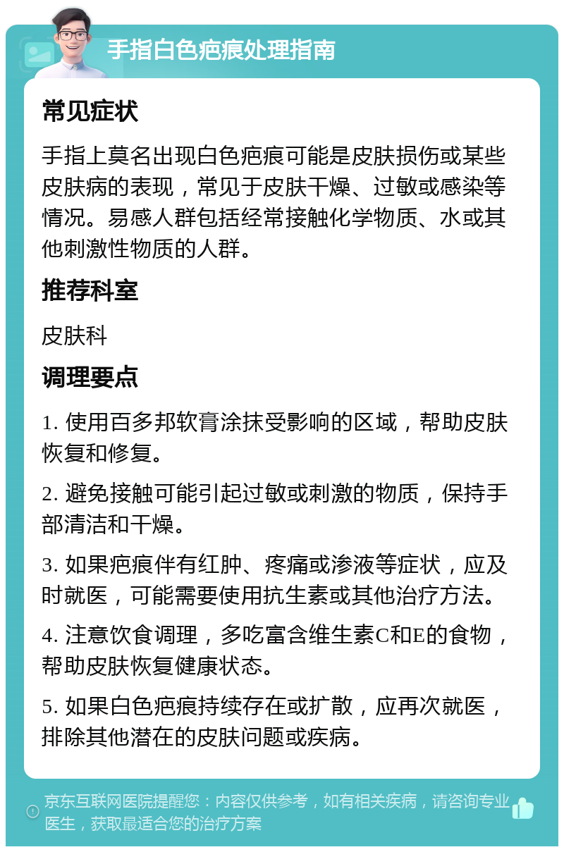 手指白色疤痕处理指南 常见症状 手指上莫名出现白色疤痕可能是皮肤损伤或某些皮肤病的表现，常见于皮肤干燥、过敏或感染等情况。易感人群包括经常接触化学物质、水或其他刺激性物质的人群。 推荐科室 皮肤科 调理要点 1. 使用百多邦软膏涂抹受影响的区域，帮助皮肤恢复和修复。 2. 避免接触可能引起过敏或刺激的物质，保持手部清洁和干燥。 3. 如果疤痕伴有红肿、疼痛或渗液等症状，应及时就医，可能需要使用抗生素或其他治疗方法。 4. 注意饮食调理，多吃富含维生素C和E的食物，帮助皮肤恢复健康状态。 5. 如果白色疤痕持续存在或扩散，应再次就医，排除其他潜在的皮肤问题或疾病。