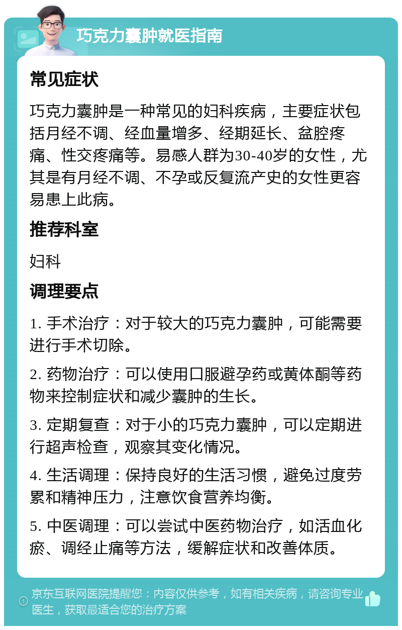 巧克力囊肿就医指南 常见症状 巧克力囊肿是一种常见的妇科疾病，主要症状包括月经不调、经血量增多、经期延长、盆腔疼痛、性交疼痛等。易感人群为30-40岁的女性，尤其是有月经不调、不孕或反复流产史的女性更容易患上此病。 推荐科室 妇科 调理要点 1. 手术治疗：对于较大的巧克力囊肿，可能需要进行手术切除。 2. 药物治疗：可以使用口服避孕药或黄体酮等药物来控制症状和减少囊肿的生长。 3. 定期复查：对于小的巧克力囊肿，可以定期进行超声检查，观察其变化情况。 4. 生活调理：保持良好的生活习惯，避免过度劳累和精神压力，注意饮食营养均衡。 5. 中医调理：可以尝试中医药物治疗，如活血化瘀、调经止痛等方法，缓解症状和改善体质。