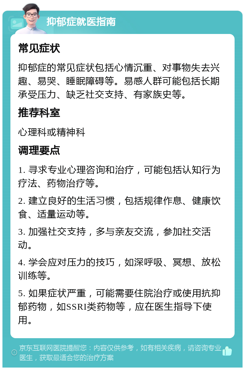 抑郁症就医指南 常见症状 抑郁症的常见症状包括心情沉重、对事物失去兴趣、易哭、睡眠障碍等。易感人群可能包括长期承受压力、缺乏社交支持、有家族史等。 推荐科室 心理科或精神科 调理要点 1. 寻求专业心理咨询和治疗，可能包括认知行为疗法、药物治疗等。 2. 建立良好的生活习惯，包括规律作息、健康饮食、适量运动等。 3. 加强社交支持，多与亲友交流，参加社交活动。 4. 学会应对压力的技巧，如深呼吸、冥想、放松训练等。 5. 如果症状严重，可能需要住院治疗或使用抗抑郁药物，如SSRI类药物等，应在医生指导下使用。