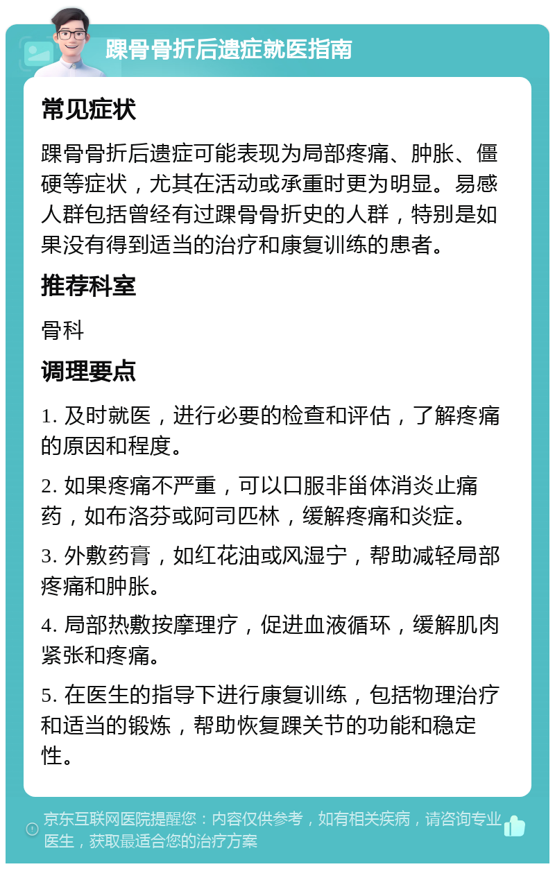 踝骨骨折后遗症就医指南 常见症状 踝骨骨折后遗症可能表现为局部疼痛、肿胀、僵硬等症状，尤其在活动或承重时更为明显。易感人群包括曾经有过踝骨骨折史的人群，特别是如果没有得到适当的治疗和康复训练的患者。 推荐科室 骨科 调理要点 1. 及时就医，进行必要的检查和评估，了解疼痛的原因和程度。 2. 如果疼痛不严重，可以口服非甾体消炎止痛药，如布洛芬或阿司匹林，缓解疼痛和炎症。 3. 外敷药膏，如红花油或风湿宁，帮助减轻局部疼痛和肿胀。 4. 局部热敷按摩理疗，促进血液循环，缓解肌肉紧张和疼痛。 5. 在医生的指导下进行康复训练，包括物理治疗和适当的锻炼，帮助恢复踝关节的功能和稳定性。