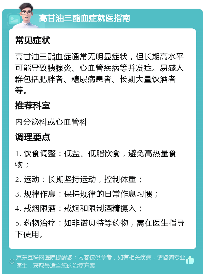 高甘油三酯血症就医指南 常见症状 高甘油三酯血症通常无明显症状，但长期高水平可能导致胰腺炎、心血管疾病等并发症。易感人群包括肥胖者、糖尿病患者、长期大量饮酒者等。 推荐科室 内分泌科或心血管科 调理要点 1. 饮食调整：低盐、低脂饮食，避免高热量食物； 2. 运动：长期坚持运动，控制体重； 3. 规律作息：保持规律的日常作息习惯； 4. 戒烟限酒：戒烟和限制酒精摄入； 5. 药物治疗：如非诺贝特等药物，需在医生指导下使用。