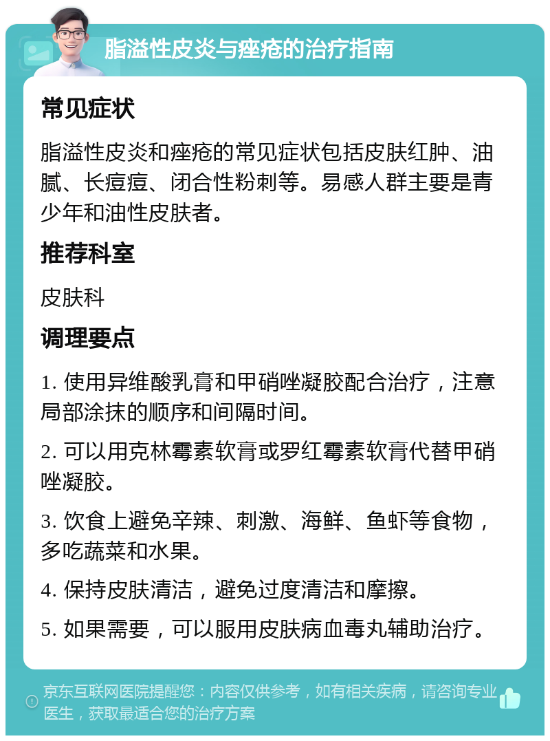 脂溢性皮炎与痤疮的治疗指南 常见症状 脂溢性皮炎和痤疮的常见症状包括皮肤红肿、油腻、长痘痘、闭合性粉刺等。易感人群主要是青少年和油性皮肤者。 推荐科室 皮肤科 调理要点 1. 使用异维酸乳膏和甲硝唑凝胶配合治疗，注意局部涂抹的顺序和间隔时间。 2. 可以用克林霉素软膏或罗红霉素软膏代替甲硝唑凝胶。 3. 饮食上避免辛辣、刺激、海鲜、鱼虾等食物，多吃蔬菜和水果。 4. 保持皮肤清洁，避免过度清洁和摩擦。 5. 如果需要，可以服用皮肤病血毒丸辅助治疗。