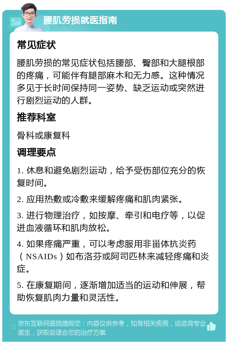 腰肌劳损就医指南 常见症状 腰肌劳损的常见症状包括腰部、臀部和大腿根部的疼痛，可能伴有腿部麻木和无力感。这种情况多见于长时间保持同一姿势、缺乏运动或突然进行剧烈运动的人群。 推荐科室 骨科或康复科 调理要点 1. 休息和避免剧烈运动，给予受伤部位充分的恢复时间。 2. 应用热敷或冷敷来缓解疼痛和肌肉紧张。 3. 进行物理治疗，如按摩、牵引和电疗等，以促进血液循环和肌肉放松。 4. 如果疼痛严重，可以考虑服用非甾体抗炎药（NSAIDs）如布洛芬或阿司匹林来减轻疼痛和炎症。 5. 在康复期间，逐渐增加适当的运动和伸展，帮助恢复肌肉力量和灵活性。