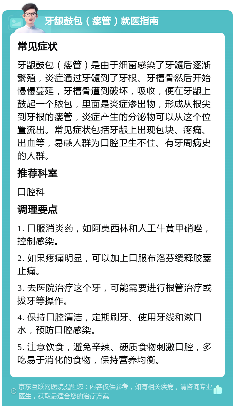 牙龈鼓包（瘘管）就医指南 常见症状 牙龈鼓包（瘘管）是由于细菌感染了牙髓后逐渐繁殖，炎症通过牙髓到了牙根、牙槽骨然后开始慢慢蔓延，牙槽骨遭到破坏，吸收，便在牙龈上鼓起一个脓包，里面是炎症渗出物，形成从根尖到牙根的瘘管，炎症产生的分泌物可以从这个位置流出。常见症状包括牙龈上出现包块、疼痛、出血等，易感人群为口腔卫生不佳、有牙周病史的人群。 推荐科室 口腔科 调理要点 1. 口服消炎药，如阿莫西林和人工牛黄甲硝唑，控制感染。 2. 如果疼痛明显，可以加上口服布洛芬缓释胶囊止痛。 3. 去医院治疗这个牙，可能需要进行根管治疗或拔牙等操作。 4. 保持口腔清洁，定期刷牙、使用牙线和漱口水，预防口腔感染。 5. 注意饮食，避免辛辣、硬质食物刺激口腔，多吃易于消化的食物，保持营养均衡。