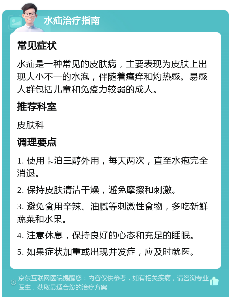 水疝治疗指南 常见症状 水疝是一种常见的皮肤病，主要表现为皮肤上出现大小不一的水泡，伴随着瘙痒和灼热感。易感人群包括儿童和免疫力较弱的成人。 推荐科室 皮肤科 调理要点 1. 使用卡泊三醇外用，每天两次，直至水疱完全消退。 2. 保持皮肤清洁干燥，避免摩擦和刺激。 3. 避免食用辛辣、油腻等刺激性食物，多吃新鲜蔬菜和水果。 4. 注意休息，保持良好的心态和充足的睡眠。 5. 如果症状加重或出现并发症，应及时就医。