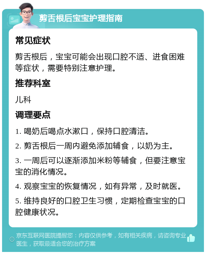 剪舌根后宝宝护理指南 常见症状 剪舌根后，宝宝可能会出现口腔不适、进食困难等症状，需要特别注意护理。 推荐科室 儿科 调理要点 1. 喝奶后喝点水漱口，保持口腔清洁。 2. 剪舌根后一周内避免添加辅食，以奶为主。 3. 一周后可以逐渐添加米粉等辅食，但要注意宝宝的消化情况。 4. 观察宝宝的恢复情况，如有异常，及时就医。 5. 维持良好的口腔卫生习惯，定期检查宝宝的口腔健康状况。