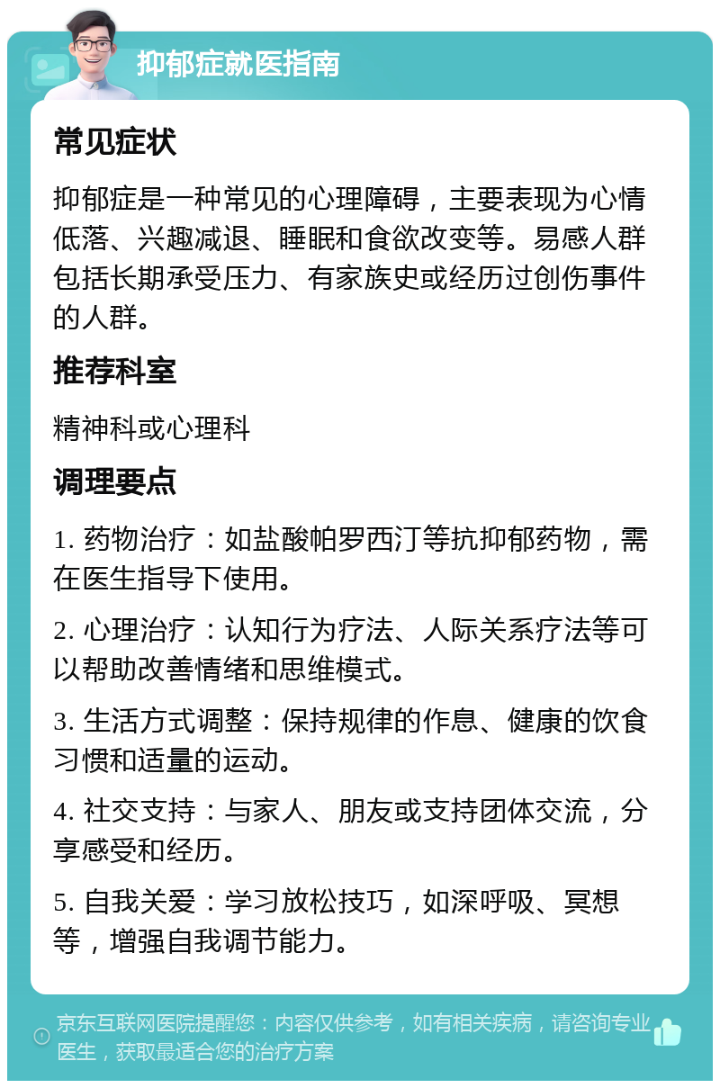 抑郁症就医指南 常见症状 抑郁症是一种常见的心理障碍，主要表现为心情低落、兴趣减退、睡眠和食欲改变等。易感人群包括长期承受压力、有家族史或经历过创伤事件的人群。 推荐科室 精神科或心理科 调理要点 1. 药物治疗：如盐酸帕罗西汀等抗抑郁药物，需在医生指导下使用。 2. 心理治疗：认知行为疗法、人际关系疗法等可以帮助改善情绪和思维模式。 3. 生活方式调整：保持规律的作息、健康的饮食习惯和适量的运动。 4. 社交支持：与家人、朋友或支持团体交流，分享感受和经历。 5. 自我关爱：学习放松技巧，如深呼吸、冥想等，增强自我调节能力。